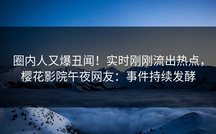 圈内人又爆丑闻！实时刚刚流出热点，樱花影院午夜网友：事件持续发酵
