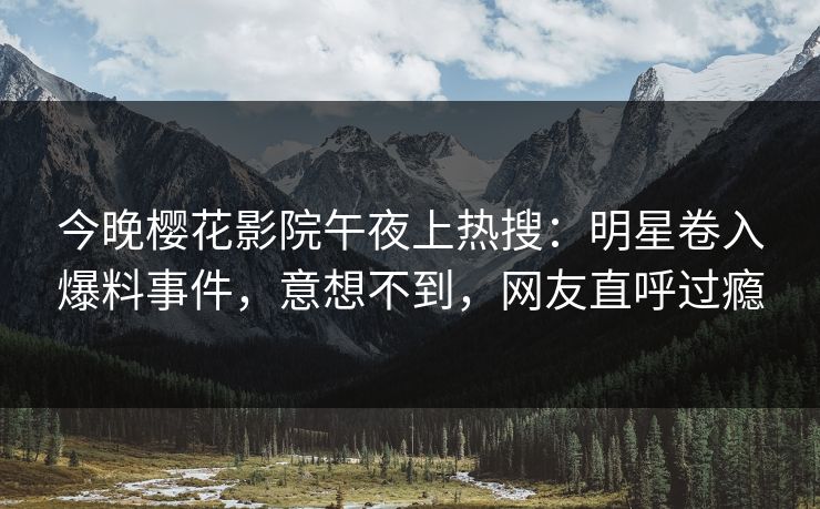 今晚樱花影院午夜上热搜：明星卷入爆料事件，意想不到，网友直呼过瘾
