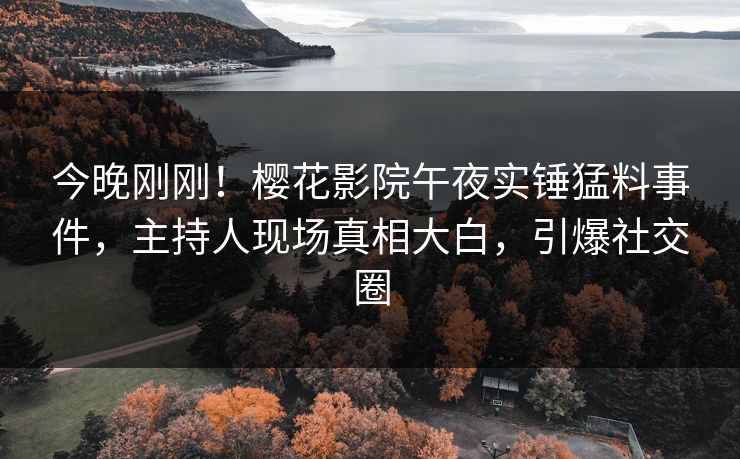 今晚刚刚！樱花影院午夜实锤猛料事件，主持人现场真相大白，引爆社交圈