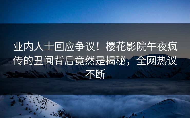 业内人士回应争议！樱花影院午夜疯传的丑闻背后竟然是揭秘，全网热议不断