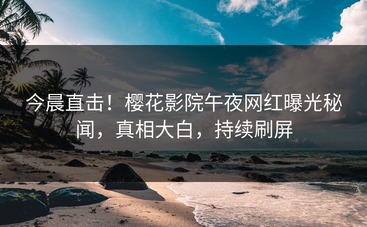 今晨直击！樱花影院午夜网红曝光秘闻，真相大白，持续刷屏