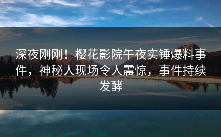 深夜刚刚！樱花影院午夜实锤爆料事件，神秘人现场令人震惊，事件持续发酵