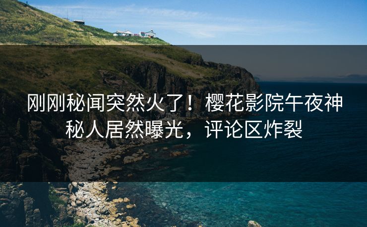 刚刚秘闻突然火了！樱花影院午夜神秘人居然曝光，评论区炸裂