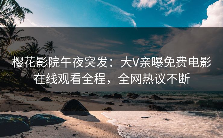 樱花影院午夜突发：大V亲曝免费电影在线观看全程，全网热议不断