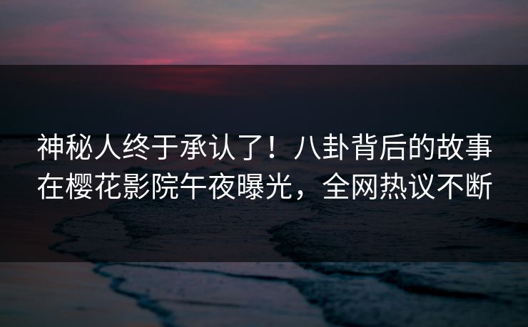 神秘人终于承认了！八卦背后的故事在樱花影院午夜曝光，全网热议不断