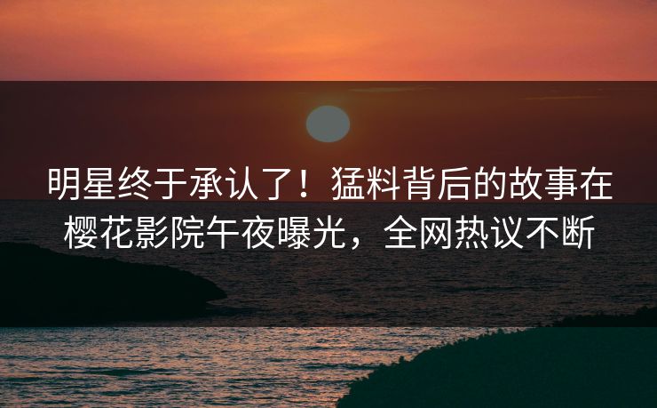 明星终于承认了！猛料背后的故事在樱花影院午夜曝光，全网热议不断