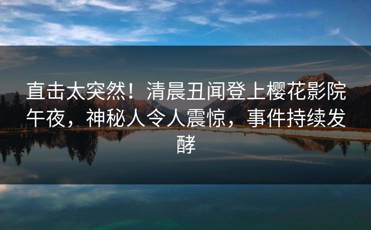 直击太突然！清晨丑闻登上樱花影院午夜，神秘人令人震惊，事件持续发酵