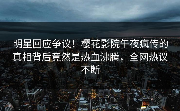 明星回应争议！樱花影院午夜疯传的真相背后竟然是热血沸腾，全网热议不断