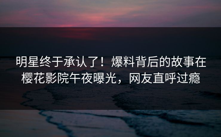明星终于承认了！爆料背后的故事在樱花影院午夜曝光，网友直呼过瘾