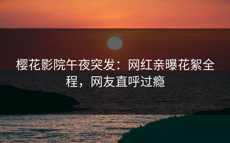 樱花影院午夜突发：网红亲曝花絮全程，网友直呼过瘾