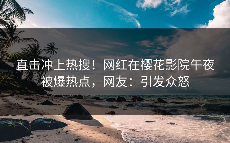 直击冲上热搜！网红在樱花影院午夜被爆热点，网友：引发众怒