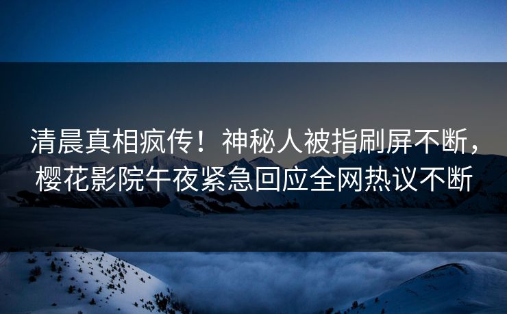 清晨真相疯传！神秘人被指刷屏不断，樱花影院午夜紧急回应全网热议不断