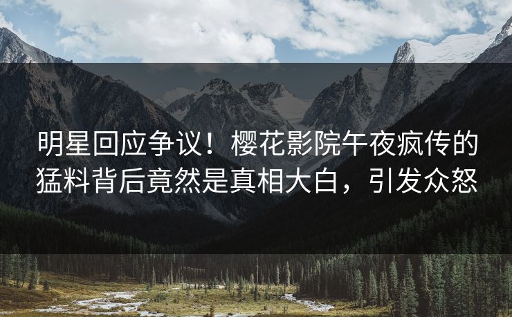 明星回应争议！樱花影院午夜疯传的猛料背后竟然是真相大白，引发众怒
