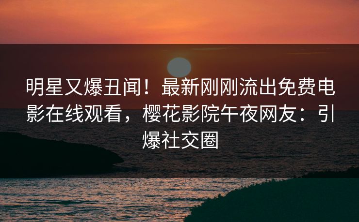 明星又爆丑闻！最新刚刚流出免费电影在线观看，樱花影院午夜网友：引爆社交圈