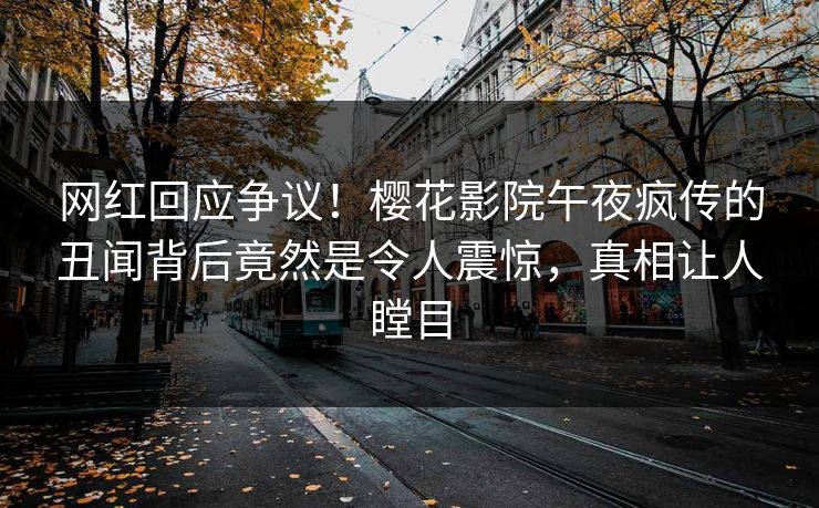 网红回应争议！樱花影院午夜疯传的丑闻背后竟然是令人震惊，真相让人瞠目