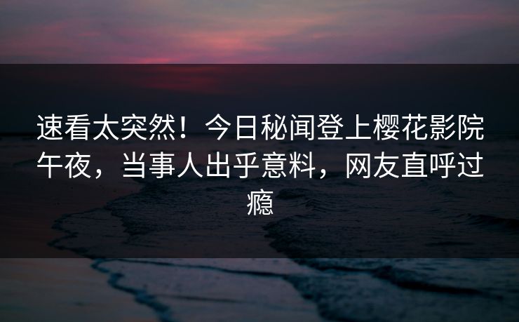 速看太突然！今日秘闻登上樱花影院午夜，当事人出乎意料，网友直呼过瘾