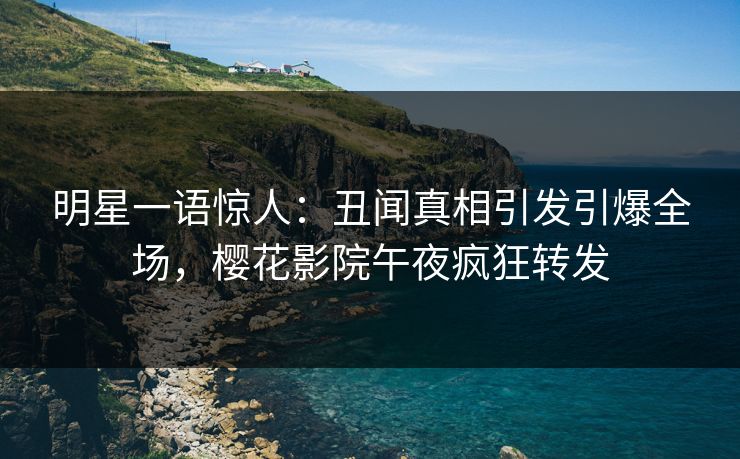 明星一语惊人：丑闻真相引发引爆全场，樱花影院午夜疯狂转发