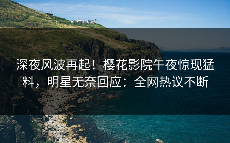 深夜风波再起！樱花影院午夜惊现猛料，明星无奈回应：全网热议不断