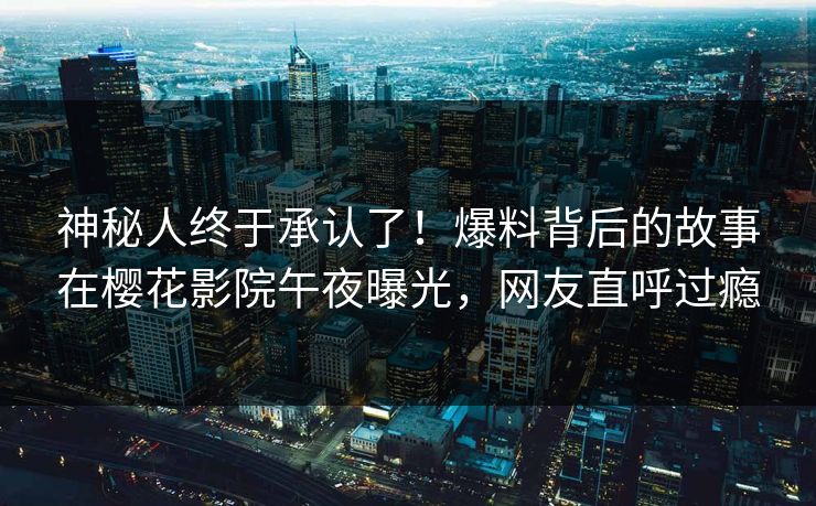 神秘人终于承认了！爆料背后的故事在樱花影院午夜曝光，网友直呼过瘾