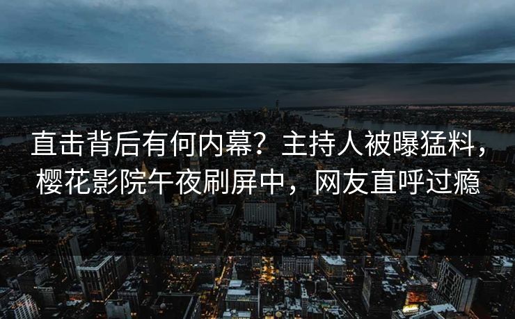 直击背后有何内幕？主持人被曝猛料，樱花影院午夜刷屏中，网友直呼过瘾