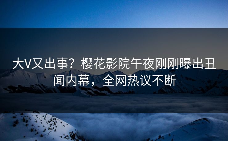 大V又出事？樱花影院午夜刚刚曝出丑闻内幕，全网热议不断