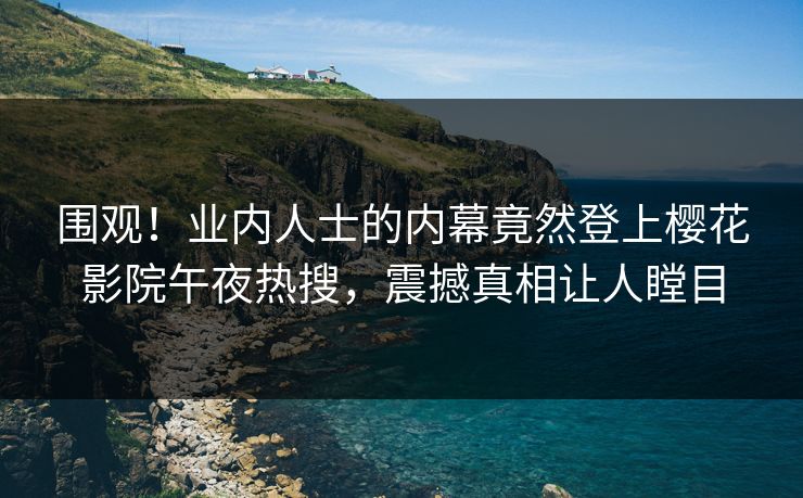 围观！业内人士的内幕竟然登上樱花影院午夜热搜，震撼真相让人瞠目