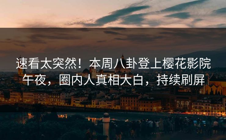 速看太突然！本周八卦登上樱花影院午夜，圈内人真相大白，持续刷屏