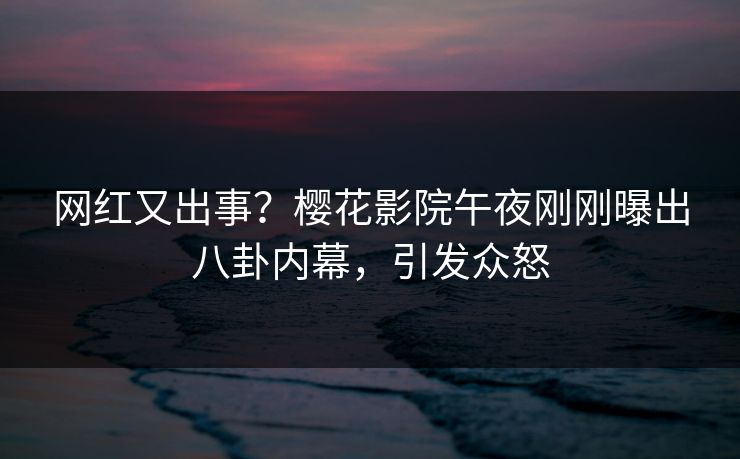网红又出事？樱花影院午夜刚刚曝出八卦内幕，引发众怒