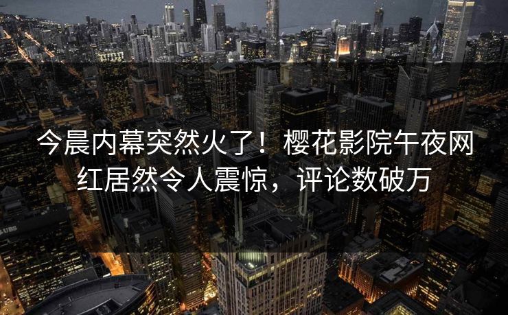 今晨内幕突然火了！樱花影院午夜网红居然令人震惊，评论数破万
