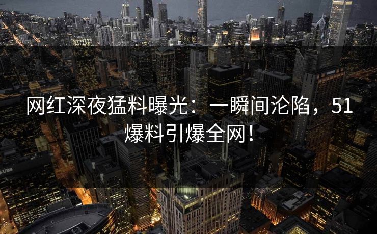 网红深夜猛料曝光：一瞬间沦陷，51爆料引爆全网！