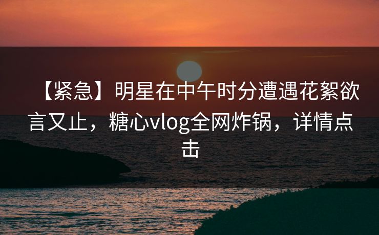 【紧急】明星在中午时分遭遇花絮欲言又止，糖心vlog全网炸锅，详情点击