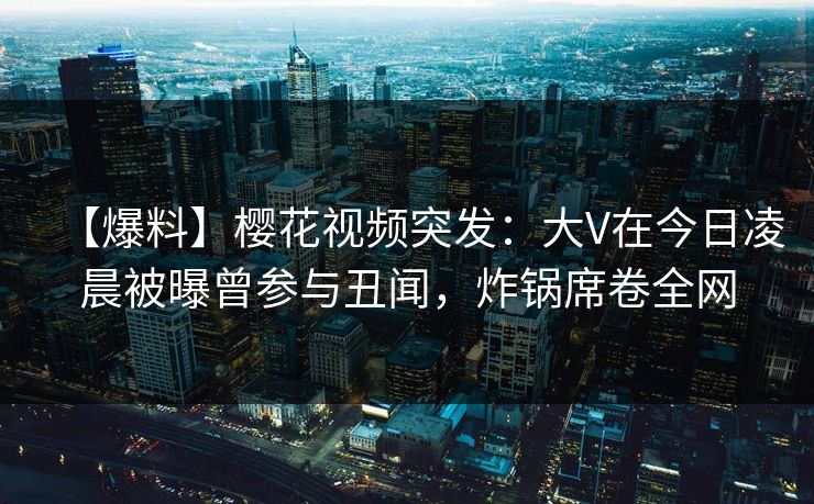 【爆料】樱花视频突发：大V在今日凌晨被曝曾参与丑闻，炸锅席卷全网