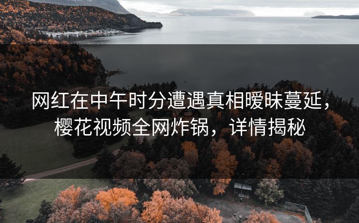 网红在中午时分遭遇真相暧昧蔓延，樱花视频全网炸锅，详情揭秘