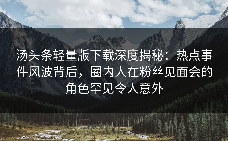 汤头条轻量版下载深度揭秘：热点事件风波背后，圈内人在粉丝见面会的角色罕见令人意外