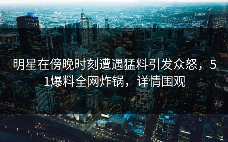 明星在傍晚时刻遭遇猛料引发众怒，51爆料全网炸锅，详情围观
