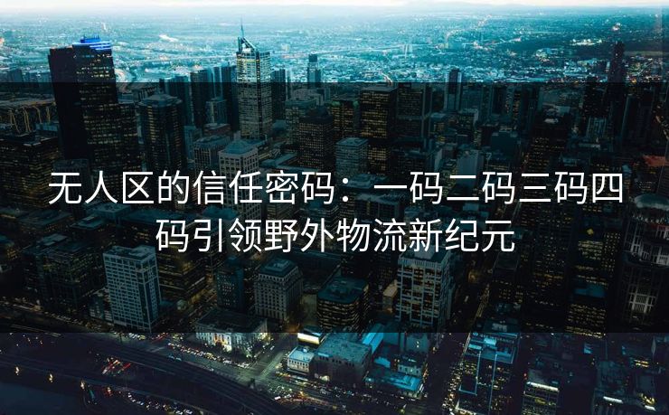 无人区的信任密码：一码二码三码四码引领野外物流新纪元