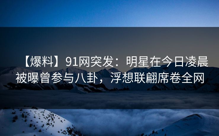 【爆料】91网突发：明星在今日凌晨被曝曾参与八卦，浮想联翩席卷全网