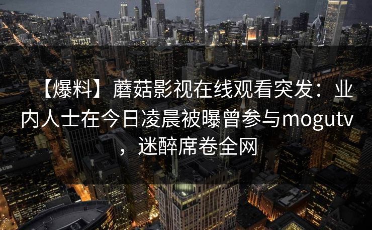 【爆料】蘑菇影视在线观看突发：业内人士在今日凌晨被曝曾参与mogutv，迷醉席卷全网