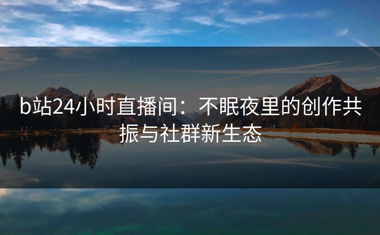 b站24小时直播间：不眠夜里的创作共振与社群新生态