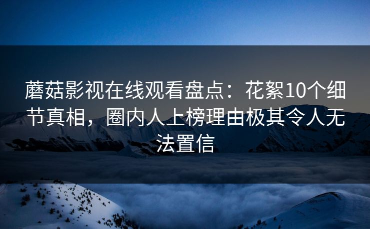 蘑菇影视在线观看盘点：花絮10个细节真相，圈内人上榜理由极其令人无法置信