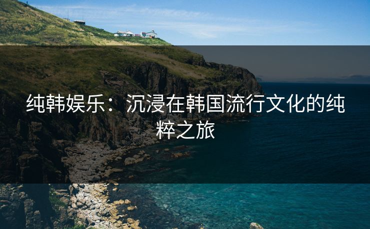 纯韩娱乐：沉浸在韩国流行文化的纯粹之旅