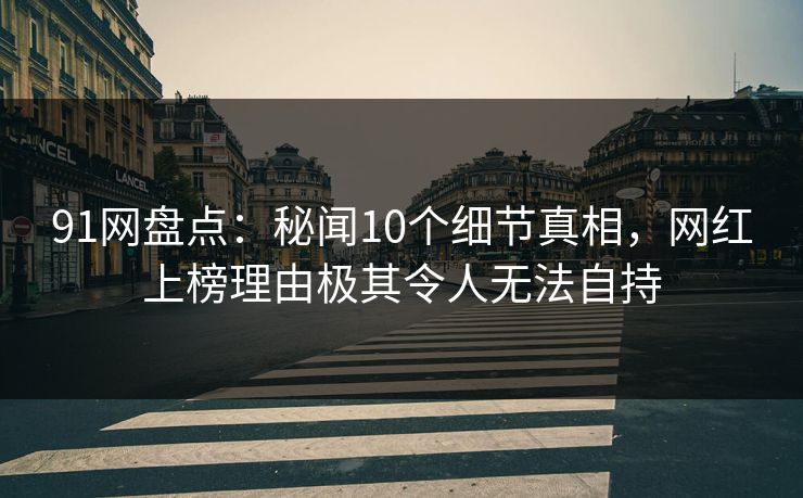 91网盘点：秘闻10个细节真相，网红上榜理由极其令人无法自持