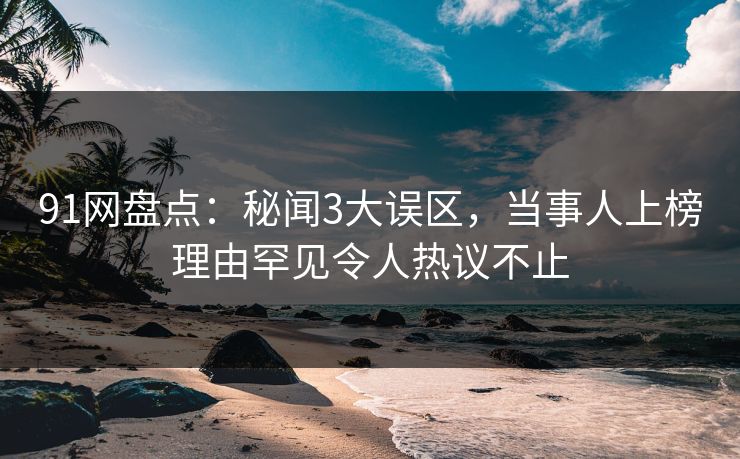 91网盘点：秘闻3大误区，当事人上榜理由罕见令人热议不止