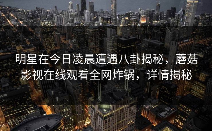 明星在今日凌晨遭遇八卦揭秘，蘑菇影视在线观看全网炸锅，详情揭秘