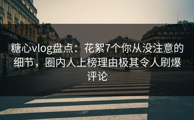 糖心vlog盘点：花絮7个你从没注意的细节，圈内人上榜理由极其令人刷爆评论