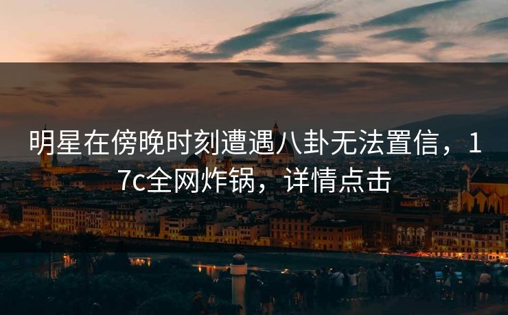 明星在傍晚时刻遭遇八卦无法置信，17c全网炸锅，详情点击