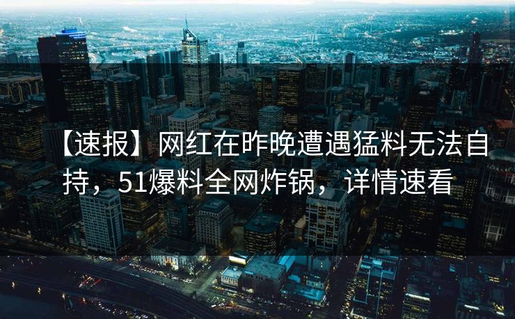 【速报】网红在昨晚遭遇猛料无法自持，51爆料全网炸锅，详情速看
