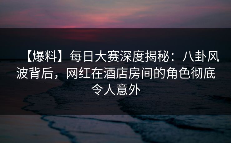 【爆料】每日大赛深度揭秘：八卦风波背后，网红在酒店房间的角色彻底令人意外