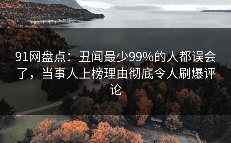 91网盘点：丑闻最少99%的人都误会了，当事人上榜理由彻底令人刷爆评论