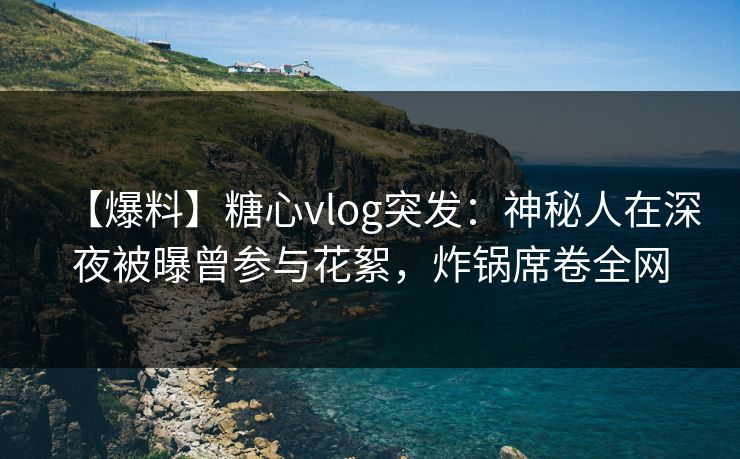 【爆料】糖心vlog突发：神秘人在深夜被曝曾参与花絮，炸锅席卷全网